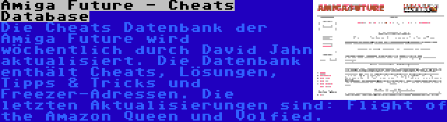 Amiga Future - Cheats Database | Die Cheats Datenbank der Amiga Future wird wöchentlich durch David Jahn aktualisiert. Die Datenbank enthält Cheats, Lösungen, Tipps & Tricks und Freezer-Adressen. Die letzten Aktualisierungen sind: Flight of the Amazon Queen und Volfied.