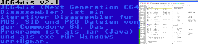 JC64dis v2.1 | JC64dis (Next Generation C64 Disassembler) ist ein iterativer Disassembler für MUS, SID und PRG Dateien von der Commodore 64. Das Programm ist als jar (Java) und als exe für Windows verfügbar.