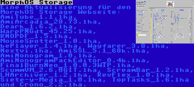 MorphOS Storage | Eine Aktualisierung für den MorphOS Storage Webseite: AmiTube_1.1.lha, AmiArcadia_28.73.lha, Deark_1.6.2.lha, WarpPNGdt_45.25.lha, RNOPDF_1.5.lha, MouseSpotter_1.0.lha, bePlayer_1.4.lha, Wayfarer_3.8.lha, Nextvi.lha, AmiSSL_5.1_68k.lha, AmiNonogram_1.0.lha, AmiNonogramPackEditor_0.4b.lha, FinalBurnNeo_1.0.0.3WIP.lha, ScummVM_2.6.0GIT.lha, ScreamBar_1.2.lha, LHArchiver_1.2.lha, RevFlex_1.0.lha, Siete-y-Media_1.0.lha, TopTasks_1.6.lha und Crono_2.2.lha.