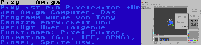 Pixy - Amiga | Pixy ist ein Pixeleditor für den Amiga-Computer. Das Programm wurde von Tony Canazza entwickelt und verfügt über folgende Funktionen: Pixel-Editor, Animation (Gif, IFF, APNG), Pinsel, Sprite usw.