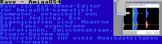 Rave - AmigaOS4 | Rave ist ein Sound-Editor für AmigaOS4-kompatible Computer, entwickelt von Daniel Jedlicka. Die Eigenschaften sind: Moderne GUI, Tabs, asynchrone Operationen, Zwischenablage, Plugin-System und Unterstützung für viele Audiodateitypen und -formate.