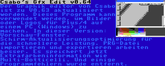 Csabo's Gfx Edit v0.64 | Der Graphik editor von Csabo ist zu V0.63 aktualisiert worden. Dieses Programm kann verwendet werden, um Bilder oder Logos für Plus/4 auf einem PC (Windows) zu machen. In dieser Version: Vorschau-Fenster. Schirm-Aktualisierungsoptimierung für die schnellere Leistung. PRG-Datei importieren und exportieren arbeiten besser. Es speichert jetzt Extrafarbeninformation wie Multi-Botticelli. Und einige Programmfehlern wurde entfernt.