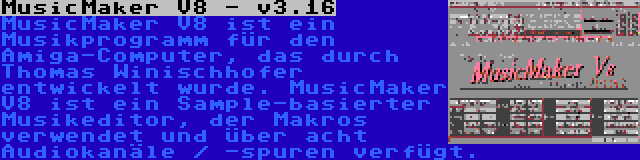 MusicMaker V8 - v3.16 | MusicMaker V8 ist ein Musikprogramm für den Amiga-Computer, das durch Thomas Winischhofer entwickelt wurde. MusicMaker V8 ist ein Sample-basierter Musikeditor, der Makros verwendet und über acht Audiokanäle / -spuren verfügt.