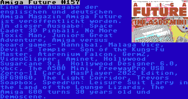 Amiga Future #157 | Eine neue Ausgabe der englischen und deutschen Amiga Magazin Amiga Future ist veröffentlicht worden. In dieser Ausgabe: Space Cadet 3D Pinball, No More Toxic Man, Juniors Great Adventure, Amiga versus board games- Hannibal, Malaga Vice, Devil's Temple - Son of the Kung-Fu Master, Atarenium Falcon, GermZ, VideoClipper, Aminet, Hollywood Sugarcane 9.1, Hollywood Designer 6.0, vbcc, The A500 Mini, FreewayPro USB Zorro-II Card, MasPlayer 2022 Edition, BFG9060, The Light Corridor, Trevors Soapbox, Speedrun: Leisure Suit Larry in the Land of the Lounge Lizards, The Amiga 600 turns 30 years old und Demoscene.