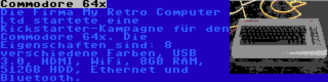 Commodore 64x | Die Firma My Retro Computer Ltd startete eine Kickstarter-Kampagne für den Commodore 64x. Die Eigenschaften sind: 8 verschiedene Farben, USB 3.0, HDMI, WiFi, 8GB RAM, 512GB HDD, Ethernet und Bluetooth.