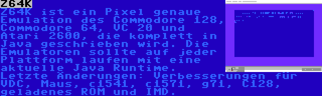 Z64K | Z64K ist ein Pixel genaue Emulation des Commodore 128, Commodore 64, VC 20 und Atari 2600, die komplett in Java geschrieben wird. Die Emulatoren sollte auf jeder Plattform laufen mit eine aktuelle Java Runtime. Letzte Änderungen: Verbesserungen für VDC, Maus, c1541, c1571, g71, C128, geladenes ROM und IMD.