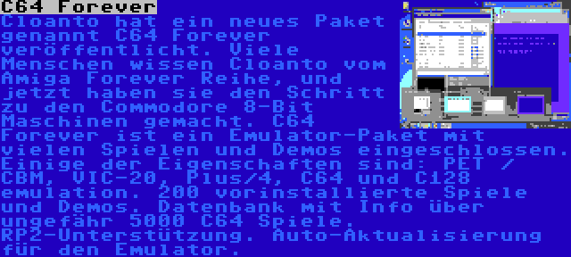 C64 Forever | Cloanto hat ein neues Paket genannt C64 Forever veröffentlicht. Viele Menschen wissen Cloanto vom Amiga Forever Reihe, und jetzt haben sie den Schritt zu den Commodore 8-Bit Maschinen gemacht. C64 Forever ist ein Emulator-Paket mit vielen Spielen und Demos eingeschlossen. Einige der Eigenschaften sind: PET / CBM, VIC-20, Plus/4, C64 und C128 emulation. 200 vorinstallierte Spiele und Demos. Datenbank mit Info über ungefähr 5000 C64 Spiele. RP2-Unterstützung. Auto-Aktualisierung für den Emulator.