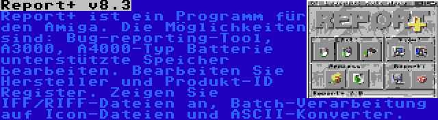 Report+ v8.3 | Report+ ist ein Programm für den Amiga. Die Möglichkeiten sind: Bug-reporting-Tool, A3000, A4000-Typ Batterie unterstützte Speicher bearbeiten. Bearbeiten Sie Hersteller und Produkt-ID Register. Zeigen Sie IFF/RIFF-Dateien an, Batch-Verarbeitung auf Icon-Dateien und ASCII-Konverter.