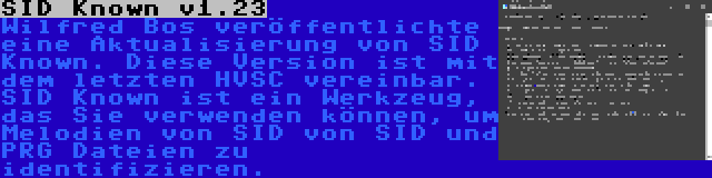 SID Known v1.23 | Wilfred Bos veröffentlichte eine Aktualisierung von SID Known. Diese Version ist mit dem letzten HVSC vereinbar. SID Known ist ein Werkzeug, das Sie verwenden können, um Melodien von SID von SID und PRG Dateien zu identifizieren.