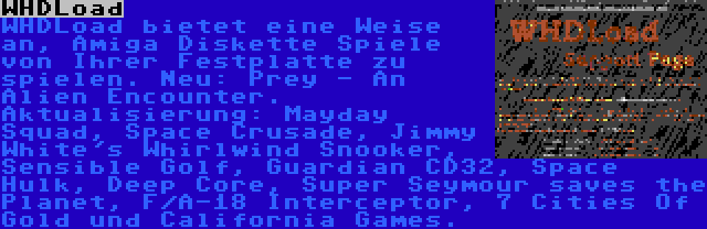 WHDLoad | WHDLoad bietet eine Weise an, Amiga Diskette Spiele von Ihrer Festplatte zu spielen. Neu: Prey - An Alien Encounter. Aktualisierung: Mayday Squad, Space Crusade, Jimmy White's Whirlwind Snooker, Sensible Golf, Guardian CD32, Space Hulk, Deep Core, Super Seymour saves the Planet, F/A-18 Interceptor, 7 Cities Of Gold und California Games.