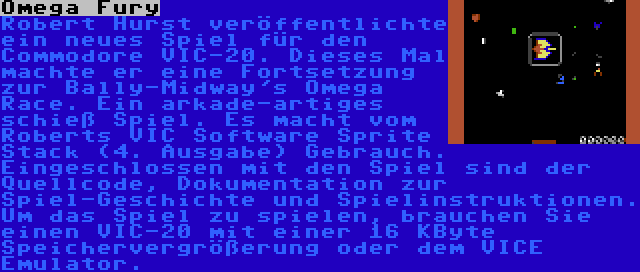 Omega Fury | Robert Hurst veröffentlichte ein neues Spiel für den Commodore VIC-20. Dieses Mal machte er eine Fortsetzung zur Bally-Midway's Omega Race. Ein arkade-artiges schieß Spiel. Es macht vom Roberts VIC Software Sprite Stack (4. Ausgabe) Gebrauch. Eingeschlossen mit den Spiel sind der Quellcode, Dokumentation zur Spiel-Geschichte und Spielinstruktionen. Um das Spiel zu spielen, brauchen Sie einen VIC-20 mit einer 16 KByte Speichervergrößerung oder dem VICE Emulator.