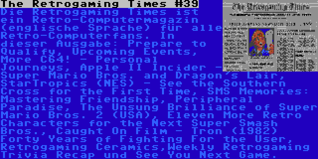 The Retrogaming Times #39 | Die Retrogaming Times ist ein Retro-Computermagazin (englische Sprache) für alle Retro-Computerfans. In dieser Ausgabe: Prepare to Qualify, Upcoming Events, More C64! - Personal Journeys, Apple II Incider - Super Mario Bros. and Dragon's Lair, StarTropics (NES) - See the Southern Cross for the First Time, SMS Memories: Mastering Friendship, Peripheral Paradise, The Unsung Brilliance of Super Mario Bros. 2 (USA), Eleven More Retro Characters for the Next Super Smash Bros., Caught On Film - Tron (1982) Forty Years of Fighting For the User, Retrogaming Ceramics,Weekly Retrogaming Trivia Recap und See You Next Game.