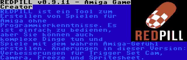 REDPILL v0.9.11 - Amiga Game Creator | REDPILL ist ein Tool zum Erstellen von Spielen für Amiga ohne Programmierkenntnisse. Es ist einfach zu bedienen, aber Sie können auch komplexe Dinge tun und Spiele mit dem wahren Amiga-Gefühl erstellen. Änderungen in dieser Version: Verbesserungen für Trigger Set Cam, Camera, Freeze und Spritesheet.