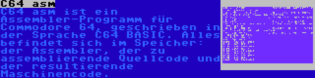 C64 asm | C64 asm ist ein Assembler-Programm für Commodore 64, geschrieben in der Sprache C64 BASIC. Alles befindet sich im Speicher: der Assembler, der zu assemblierende Quellcode und der resultierende Maschinencode.