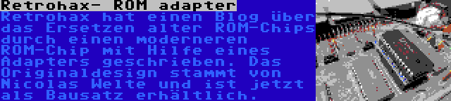 Retrohax- ROM adapter | Retrohax hat einen Blog über das Ersetzen alter ROM-Chips durch einen moderneren ROM-Chip mit Hilfe eines Adapters geschrieben. Das Originaldesign stammt von Nicolas Welte und ist jetzt als Bausatz erhältlich.