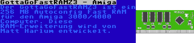 GottaGoFastRAMZ3 - Amiga | Der GottaGoFastRAMZ3 ist ein 256 MB Autoconfig Fast RAM für den Amiga 3000/4000 Computer. Diese RAM-Erweiterung wird von Matt Harlum entwickelt.