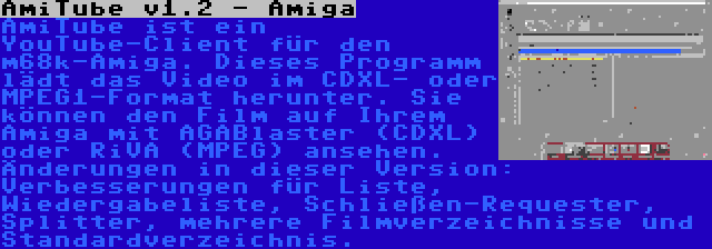 AmiTube v1.2 - Amiga | AmiTube ist ein YouTube-Client für den m68k-Amiga. Dieses Programm lädt das Video im CDXL- oder MPEG1-Format herunter. Sie können den Film auf Ihrem Amiga mit AGABlaster (CDXL) oder RiVA (MPEG) ansehen. Änderungen in dieser Version: Verbesserungen für Liste, Wiedergabeliste, Schließen-Requester, Splitter, mehrere Filmverzeichnisse und Standardverzeichnis.