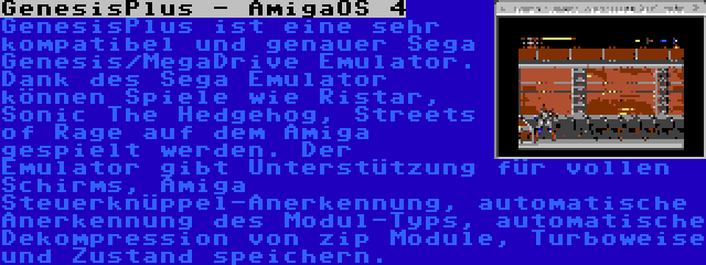 GenesisPlus - AmigaOS 4 | GenesisPlus ist eine sehr kompatibel und genauer Sega Genesis/MegaDrive Emulator. Dank des Sega Emulator können Spiele wie Ristar, Sonic The Hedgehog, Streets of Rage auf dem Amiga gespielt werden. Der Emulator gibt Unterstützung für vollen Schirms, Amiga Steuerknüppel-Anerkennung, automatische Anerkennung des Modul-Typs, automatische Dekompression von zip Module, Turboweise und Zustand speichern.