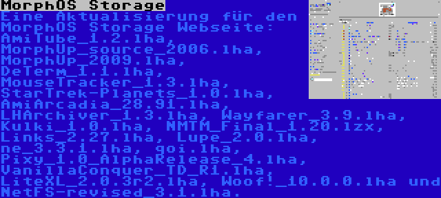 MorphOS Storage | Eine Aktualisierung für den MorphOS Storage Webseite: AmiTube_1.2.lha, MorphUp_source_2006.lha, MorphUp_2009.lha, DeTerm_1.1.lha, MouseTracker_1.3.lha, StarTrek-Planets_1.0.lha, AmiArcadia_28.91.lha, LHArchiver_1.3.lha, Wayfarer_3.9.lha, Kulki_1.0.lha, NMTM_Final_1.20.lzx, Links_2.27.lha, Lupe_2.0.lha, ne_3.3.1.lha, qoi.lha, Pixy_1.0_AlphaRelease_4.lha, VanillaConquer_TD_R1.lha, LiteXL_2.0.3r2.lha, Woof!_10.0.0.lha und NetFS-revised_3.1.lha.