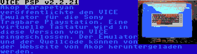 VICE PSP v2.2.21 | Akop Karapetyan veröffentlichte den VICE Emulator für die Sony Tragbare Playstation. Eine virtuelle Tastatur wird in diese Version von VICE eingeschlossen. Der Emulator und der Quellcode können von der Webseite von Akop heruntergeladen werden.