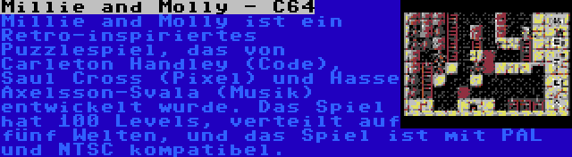 Millie and Molly - C64 | Millie and Molly ist ein Retro-inspiriertes Puzzlespiel, das von Carleton Handley (Code), Saul Cross (Pixel) und Hasse Axelsson-Svala (Musik) entwickelt wurde. Das Spiel hat 100 Levels, verteilt auf fünf Welten, und das Spiel ist mit PAL und NTSC kompatibel.