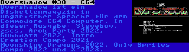 Overshadow #38 - C64 | Overshadow ist ein Diskettenmagazin in ungarischer Sprache für den Commodore C64 Computer. In dieser Ausgabe: Steveboy, zscs, Arok Party 2022, Gubbdata 2022, Intro Creation Compo 2021, Moonshine Dragons 2022, Only Sprites Compo 2022 und X'2023.