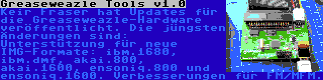 Greaseweazle Tools v1.0 | Keir Fraser hat Updates für die Greaseweazle-Hardware veröffentlicht. Die jüngsten Änderungen sind: Unterstützung für neue IMG-Formate: ibm.1680, ibm.dmf, akai.800, akai.1600, ensoniq.800 und ensoniq.1600. Verbesserungen für FM/MFM.