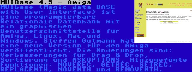 MUIBase 4.5 - Amiga | MUIbase (Magic data BASE with User Interface) ist eine programmierbare Relationale Datenbank mit ein graphischen Benutzerschnittstelle für Amiga, Linux, Mac und Windows. Steffen Gutmann hat eine neue Version für den Amiga veröffentlicht. Die Änderungen sind: Verbesserungen für Drag & Drop, Sortierung und ASKOPTIONS. Hinzugefügte Funktionen: MOVEREC, GETREC, SETREC, REPLACENTH, MOVENTH und REMOVENTH.