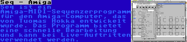 Seq - Amiga | Seq ist ein Amiga-MIDI-Sequenzerprogramm für den Amiga-Computer, das von Tuomas Hokka entwickelt wurde. Das Programm bietet eine schnelle Bearbeitung und kann bei Live-Auftritten verwendet werden.