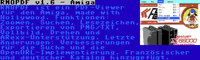 RNOPDF v1.6 - Amiga | RNOPDF ist ein PDF-Viewer für den Amiga, made with Hollywood. Funktionen: Zoomen, Suchen, Lesezeichen, Exportieren von PNG/TXT, Vollbild, Drehen und ARexx-Unterstützung. Letzte Änderungen: Verbesserungen für die Suche und die OpenURL-Implementierung. Französischer und deutscher Katalog hinzugefügt.