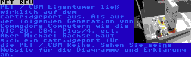 PET REU | PET / CBM Eigentümer ließ wirklich auf dem cartridgeport aus. Als auf der folgenden Generation von Commodore Computern wie die VIC 20, C64. Plus/4, ect. Aber Michael Sachse baut sich ein catridgeport für die PET / CBM Reihe. Sehen Sie seine Website für die Diagramme und Erklärung an.