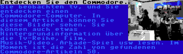 Entdecken Sie den Commodore. | Sie beobachten tv, und Sie entdecken einen Commodore-Computer. In diesem Artikel können Sie diese Bilder sehen. Sie können auch etwas Hintergrundinformation über die Tv-Reihe, Film, Musik-Video, Arkade-Spiel usw lesen.
Im Moment ist die Zahl von gefundenen Commodore-Artikeln 50.