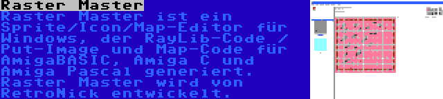 Raster Master | Raster Master ist ein Sprite/Icon/Map-Editor für Windows, der RayLib-Code / Put-Image und Map-Code für AmigaBASIC, Amiga C und Amiga Pascal generiert. Raster Master wird von RetroNick entwickelt.