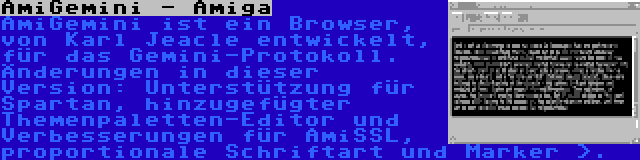 AmiGemini - Amiga | AmiGemini ist ein Browser, von Karl Jeacle entwickelt, für das Gemini-Protokoll. Änderungen in dieser Version: Unterstützung für Spartan, hinzugefügter Themenpaletten-Editor und Verbesserungen für AmiSSL, proportionale Schriftart und Marker >.