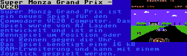 Super Monza Grand Prix - VC20 | Super Monza Grand Prix ist ein neues Spiel für den Commodore VC20 Computer. Das Spiel wurde von AJ Layden entwickelt und ist ein Rennspiel um Position oder ein Rennen gegen die Uhr. Das Spiel benötigt eine 16 kB RAM-Erweiterung und kann mit einem Joystick gespielt werden.