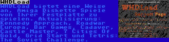 WHDLoad | WHDLoad bietet eine Weise an, Amiga Diskette Spiele von Ihrer Festplatte zu spielen. Aktualisierung: Kennedy Approach, Roadwar Europa, Bar Games, Cadaver, Castle Master, 7 Cities Of Gold, Grid Start und Tetris: The Soviet Challenge.