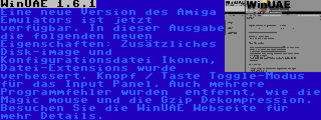 WinUAE 1.6.1 | Eine neue Version des Amiga Emulators ist jetzt verfügbar. In dieser Ausgabe die folgenden neuen Eigenschaften: Zusätzliches Disk-image und Konfigurationsdatei Ikonen, Datei-Extensions wurde verbessert. Knopf / Taste Toggle-Modus für das Input Panel. Auch mehrere Programmfehler wurden  entfernt, wie die Magic mouse und die Gzip Dekompression. Besuchen Sie die WinUAE Webseite für mehr Details.