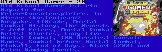 Old School Gamer - 29 | Old School Gamer ist ein Magazin für Retro-Konsolenspieler. In dieser (kostenlosen) Ausgabe: iiRcade, Mortal Kombat History, The Genesis - Jeff Peters, Mortal Kombat Artist Stories, Long Live Mortal Kombat, 100 Greatest Console Games, Combat before Mortal Kombat, Pinball, End of Days: Atari 520ST und Retro Gaming Events.