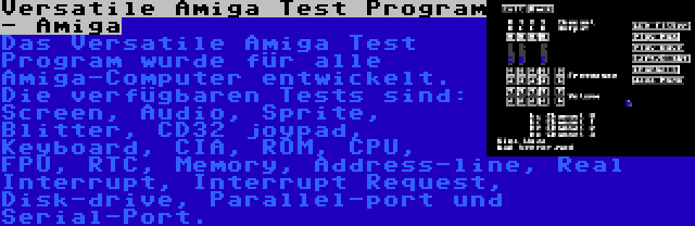 Versatile Amiga Test Program - Amiga | Das Versatile Amiga Test Program wurde für alle Amiga-Computer entwickelt. Die verfügbaren Tests sind: Screen, Audio, Sprite, Blitter, CD32 joypad, Keyboard, CIA, ROM, CPU, FPU, RTC, Memory, Address-line, Real Interrupt, Interrupt Request, Disk-drive, Parallel-port und Serial-Port.