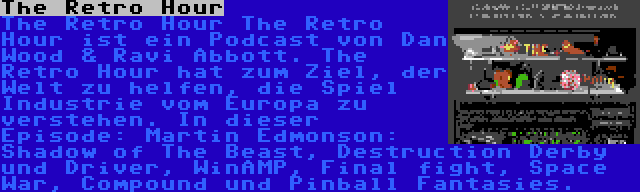 The Retro Hour | The Retro Hour The Retro Hour ist ein Podcast von Dan Wood & Ravi Abbott. The Retro Hour hat zum Ziel, der Welt zu helfen, die Spiel Industrie vom Europa zu verstehen. In dieser Episode: Martin Edmonson: Shadow of The Beast, Destruction Derby und Driver, WinAMP, Final fight, Space War, Compound und Pinball Fantasies.