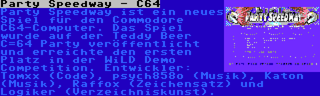 Party Speedway - C64 | Party Speedway ist ein neues Spiel für den Commodore C64-Computer. Das Spiel wurde auf der Teddy Beer C=64 Party veröffentlicht und erreichte den ersten Platz in der WiLD Demo Competition. Entwickler: Tomxx (Code), psych858o (Musik), Katon (Musik), Raffox (Zeichensatz) und Logiker (Verzeichniskunst).