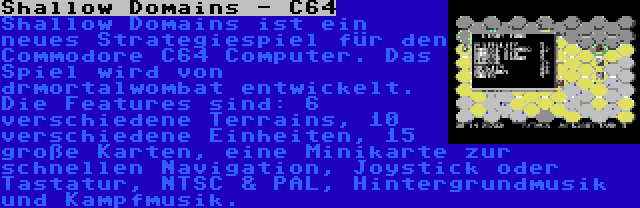 Shallow Domains - C64 | Shallow Domains ist ein neues Strategiespiel für den Commodore C64 Computer. Das Spiel wird von drmortalwombat entwickelt. Die Features sind: 6 verschiedene Terrains, 10 verschiedene Einheiten, 15 große Karten, eine Minikarte zur schnellen Navigation, Joystick oder Tastatur, NTSC & PAL, Hintergrundmusik und Kampfmusik.