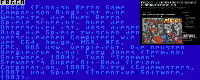 FRGCB | FRGCB (Finnish Retro Game Comparison Blog) ist eine Webseite, die über Retro Spiele schreibt. Aber der Unterschied ist, dass dieser Blog die Spiele zwischen den verschiedenen Computern wie der C64, Amiga, MSX, NES, CPC, DOS usw. vergleicht. Die neusten Vergleiche sind: Lazy Jones (Terminal Software, 1984), Ivan Ironman Stewart's Super Off-Road (Leland Corporation, 1989), Dizzy (Codemasters, 1987) und Splat! (Incentive Software, 1983).