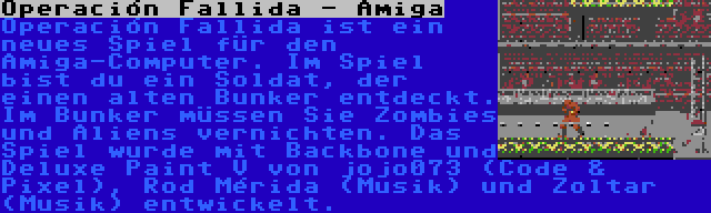 Operación Fallida - Amiga | Operación Fallida ist ein neues Spiel für den Amiga-Computer. Im Spiel bist du ein Soldat, der einen alten Bunker entdeckt. Im Bunker müssen Sie Zombies und Aliens vernichten. Das Spiel wurde mit Backbone und Deluxe Paint V von jojo073 (Code & Pixel), Rod Mérida (Musik) und Zoltar (Musik) entwickelt.