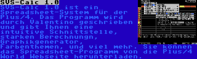 SVS-Calc 1.0 | SVS-Calc 1.0 ist ein Spreadsheet-System für der Plus/4. Das Programm wird durch Valentino geschrieben und gibt Ihnen eine intuitive Schnittstelle, starken Berechnungn, Graphikgenerator, Farbenthemen, und viel mehr. Sie können das Spreadsheet-Programm von die Plus/4 World Webseite herunterladen.