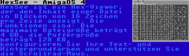 HexSee - AmigaOS 4 | HexSee ist ein Hex-Viewer, der den Inhalt einer Datei in Blöcken von 16 Zeichen pro Zeile anzeigt. Die Funktionen sind: Die maximale Dateigröße beträgt 4 GB, die Puffergröße beträgt 128 KB, konfigurieren Sie Ihre Text- und Hintergrundfarben und unterstützen Sie die Scrollrad-Maus.