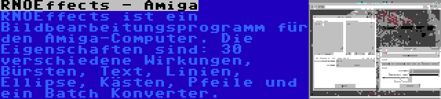 RNOEffects - Amiga | RNOEffects ist ein Bildbearbeitungsprogramm für den Amiga-Computer. Die Eigenschaften sind: 30 verschiedene Wirkungen, Bürsten, Text, Linien, Ellipse, Kästen, Pfeile und ein Batch Konverter.