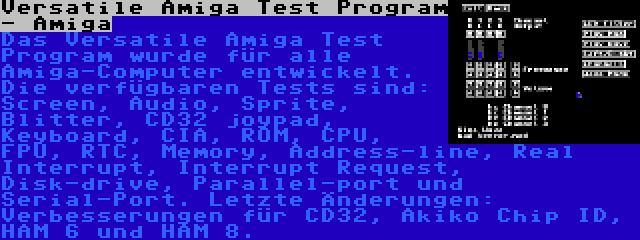 Versatile Amiga Test Program - Amiga | Das Versatile Amiga Test Program wurde für alle Amiga-Computer entwickelt. Die verfügbaren Tests sind: Screen, Audio, Sprite, Blitter, CD32 joypad, Keyboard, CIA, ROM, CPU, FPU, RTC, Memory, Address-line, Real Interrupt, Interrupt Request, Disk-drive, Parallel-port und Serial-Port. Letzte Änderungen: Verbesserungen für CD32, Akiko Chip ID, HAM 6 und HAM 8.