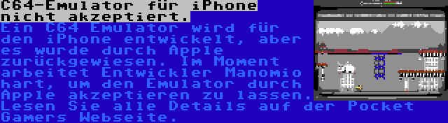 C64-Emulator für iPhone nicht akzeptiert. | Ein C64 Emulator wird für den iPhone entwickelt, aber es wurde durch Apple zurückgewiesen. Im Moment arbeitet Entwickler Manomio hart, um den Emulator durch Apple akzeptieren zu lassen. Lesen Sie alle Details auf der Pocket Gamers Webseite.