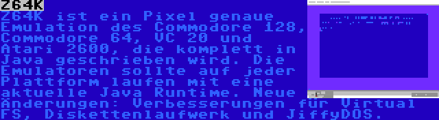 Z64K | Z64K ist ein Pixel genaue Emulation des Commodore 128, Commodore 64, VC 20 und Atari 2600, die komplett in Java geschrieben wird. Die Emulatoren sollte auf jeder Plattform laufen mit eine aktuelle Java Runtime. Neue Änderungen: Verbesserungen für Virtual FS, Diskettenlaufwerk und JiffyDOS.